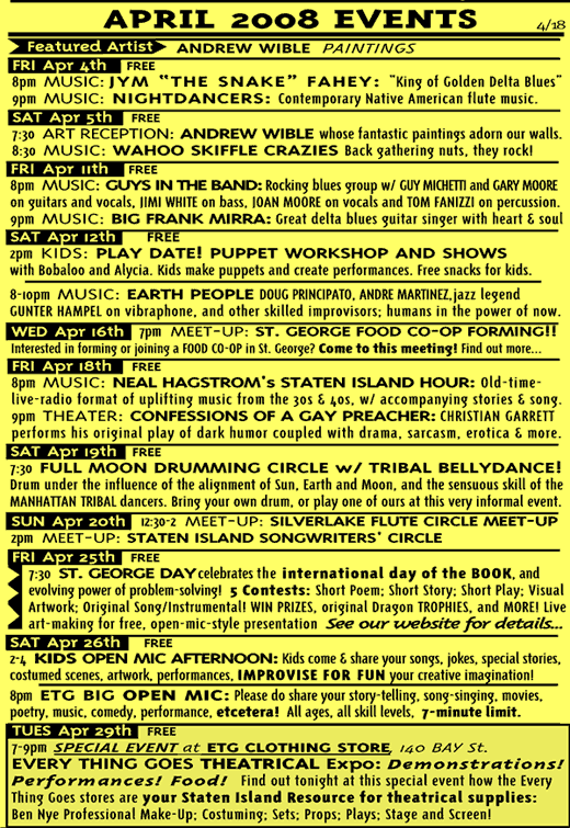 April 2008; Jim Fahey; Nightdancers; Andrew Wible; Wahoo Skiffle Crazies; Guys in the Band; Big Frank Mirra; Play Date Puppet Workshop; Earth People; St George Food Co-op Forming Meeting; Neal Hagstrom; Christian Garret Confessions of a Gay Preacher; Full Moon Drumming Circle; Tribal Bellydancing; Silverlake Flute Circle; Staten Island Songwriter Circle; St George Day; Kids Open Mic; ETG Big Open Mic; ETG Theatrical Expo.