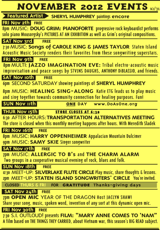 November 2012: Artist: Sheryl Humphrey; Doug Grim Pianoforte; SIAMS Carole King and James Taylor; Jazzo Imagination Eve; Healing Sing-Along;One Day- do as One; Transportation Alternatives Meeting; Harry Oppenheimer; Samy Skie; Allergic to B's; The Charm Alarm; Silverlake Flute Circle; Staten Island Songwriters Circle; Open Mic Year of the Dragon; S.I. OutLOUD film- "MARY ANNE COMES TO 'NAM" 